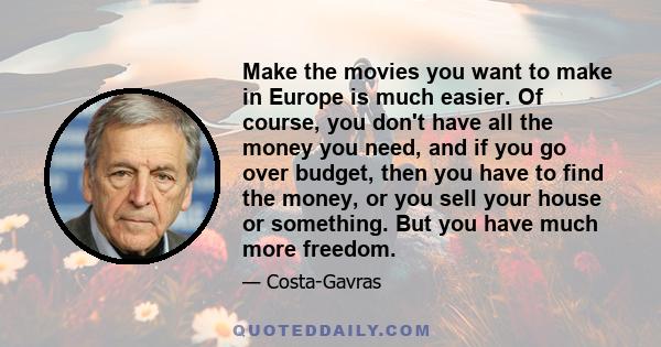 Make the movies you want to make in Europe is much easier. Of course, you don't have all the money you need, and if you go over budget, then you have to find the money, or you sell your house or something. But you have