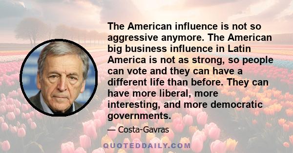 The American influence is not so aggressive anymore. The American big business influence in Latin America is not as strong, so people can vote and they can have a different life than before. They can have more liberal,