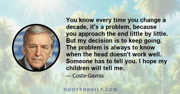 You know every time you change a decade, it's a problem, because you approach the end little by little. But my decision is to keep going. The problem is always to know when the head doesn't work well. Someone has to