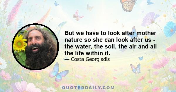 But we have to look after mother nature so she can look after us - the water, the soil, the air and all the life within it.