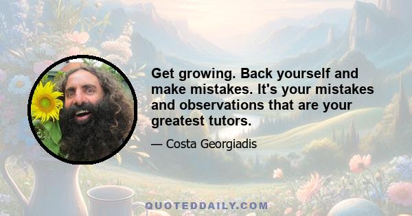 Get growing. Back yourself and make mistakes. It's your mistakes and observations that are your greatest tutors.