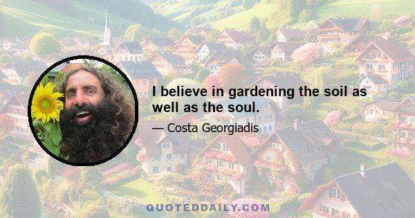 I believe in gardening the soil as well as the soul.