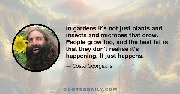 In gardens it's not just plants and insects and microbes that grow. People grow too, and the best bit is that they don't realise it's happening. It just happens.