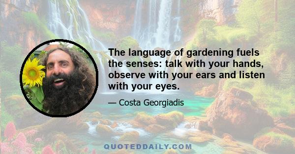 The language of gardening fuels the senses: talk with your hands, observe with your ears and listen with your eyes.