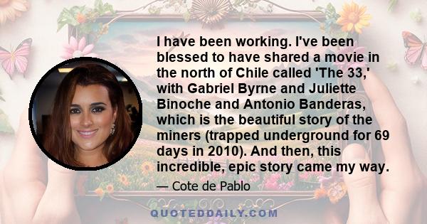 I have been working. I've been blessed to have shared a movie in the north of Chile called 'The 33,' with Gabriel Byrne and Juliette Binoche and Antonio Banderas, which is the beautiful story of the miners (trapped