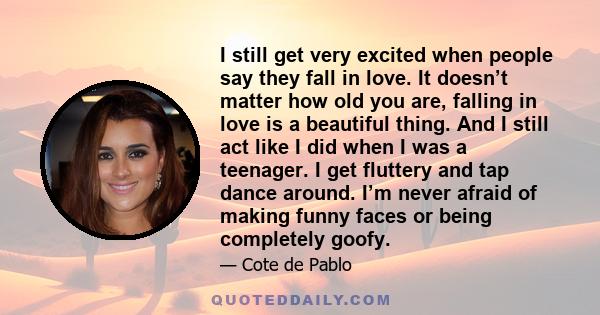 I still get very excited when people say they fall in love. It doesn’t matter how old you are, falling in love is a beautiful thing. And I still act like I did when I was a teenager. I get fluttery and tap dance around. 