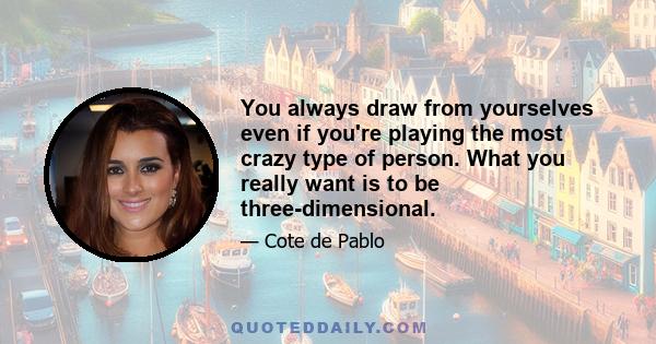 You always draw from yourselves even if you're playing the most crazy type of person. What you really want is to be three-dimensional.