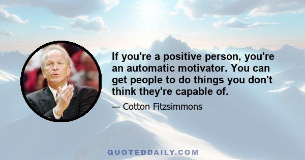 If you're a positive person, you're an automatic motivator. You can get people to do things you don't think they're capable of.