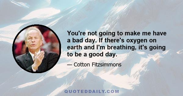 You're not going to make me have a bad day. If there's oxygen on earth and I'm breathing, it's going to be a good day.