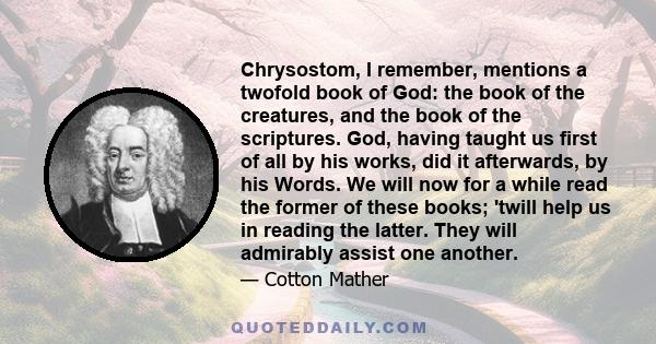 Chrysostom, I remember, mentions a twofold book of God: the book of the creatures, and the book of the scriptures. God, having taught us first of all by his works, did it afterwards, by his Words. We will now for a