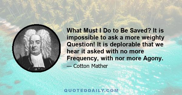 What Must I Do to Be Saved? It is impossible to ask a more weighty Question! It is deplorable that we hear it asked with no more Frequency, with nor more Agony.