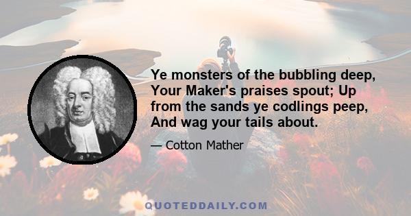 Ye monsters of the bubbling deep, Your Maker's praises spout; Up from the sands ye codlings peep, And wag your tails about.