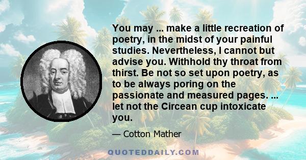 You may ... make a little recreation of poetry, in the midst of your painful studies. Nevertheless, I cannot but advise you. Withhold thy throat from thirst. Be not so set upon poetry, as to be always poring on the