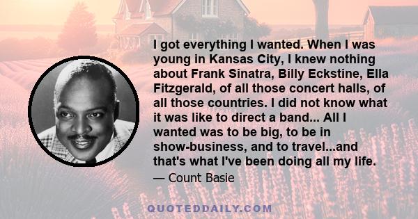 I got everything I wanted. When I was young in Kansas City, I knew nothing about Frank Sinatra, Billy Eckstine, Ella Fitzgerald, of all those concert halls, of all those countries. I did not know what it was like to