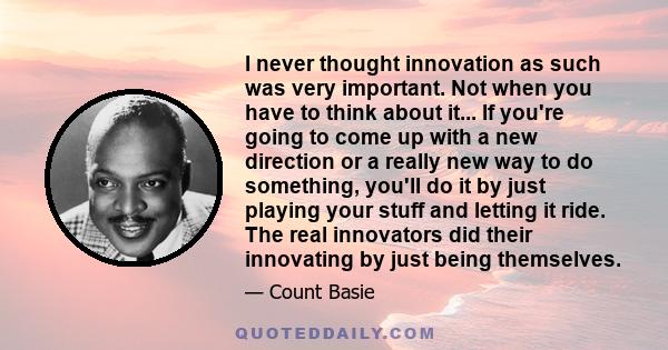 I never thought innovation as such was very important. Not when you have to think about it... If you're going to come up with a new direction or a really new way to do something, you'll do it by just playing your stuff