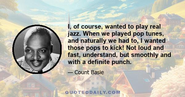 I, of course, wanted to play real jazz. When we played pop tunes, and naturally we had to, I wanted those pops to kick! Not loud and fast, understand, but smoothly and with a definite punch.