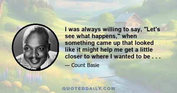 I was always willing to say, Let's see what happens, when something came up that looked like it might help me get a little closer to where I wanted to be . . .