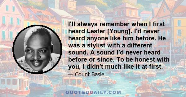 I'll always remember when I first heard Lester [Young]. I'd never heard anyone like him before. He was a stylist with a different sound. A sound I'd never heard before or since. To be honest with you, I didn't much like 