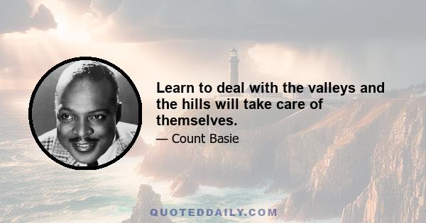 Learn to deal with the valleys and the hills will take care of themselves.