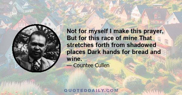 Not for myself I make this prayer, But for this race of mine That stretches forth from shadowed places Dark hands for bread and wine.