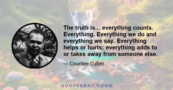 The truth is... everything counts. Everything. Everything we do and everything we say. Everything helps or hurts; everything adds to or takes away from someone else.