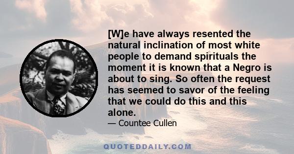 [W]e have always resented the natural inclination of most white people to demand spirituals the moment it is known that a Negro is about to sing. So often the request has seemed to savor of the feeling that we could do