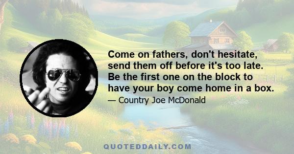 Come on fathers, don't hesitate, send them off before it's too late. Be the first one on the block to have your boy come home in a box.