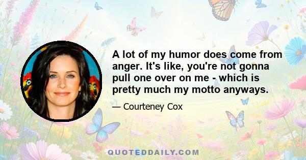 A lot of my humor does come from anger. It's like, you're not gonna pull one over on me - which is pretty much my motto anyways.