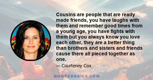 Cousins are people that are ready made friends, you have laughs with them and remember good times from a young age, you have fights with them but you always know you love each other, they are a better thing than