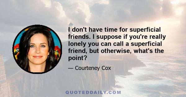 I don't have time for superficial friends. I suppose if you're really lonely you can call a superficial friend, but otherwise, what's the point?