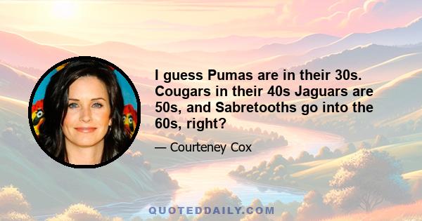 I guess Pumas are in their 30s. Cougars in their 40s Jaguars are 50s, and Sabretooths go into the 60s, right?