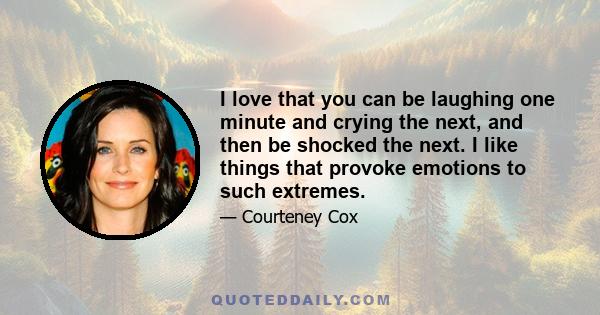 I love that you can be laughing one minute and crying the next, and then be shocked the next. I like things that provoke emotions to such extremes.