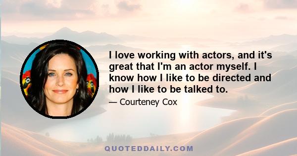 I love working with actors, and it's great that I'm an actor myself. I know how I like to be directed and how I like to be talked to.