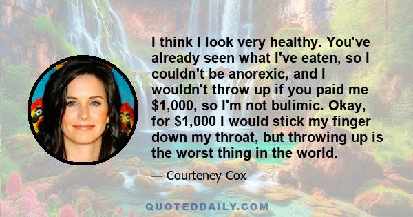 I think I look very healthy. You've already seen what I've eaten, so I couldn't be anorexic, and I wouldn't throw up if you paid me $1,000, so I'm not bulimic. Okay, for $1,000 I would stick my finger down my throat,