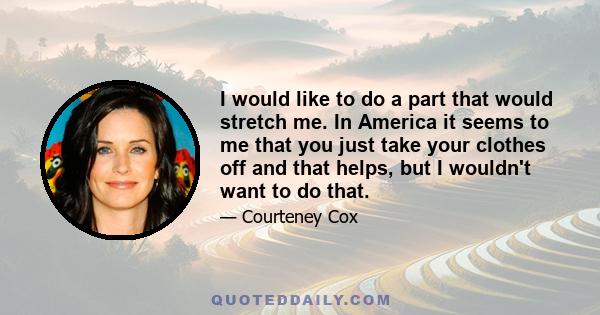 I would like to do a part that would stretch me. In America it seems to me that you just take your clothes off and that helps, but I wouldn't want to do that.