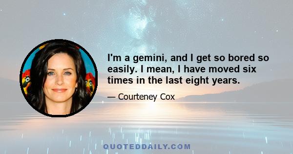 I'm a gemini, and I get so bored so easily. I mean, I have moved six times in the last eight years.