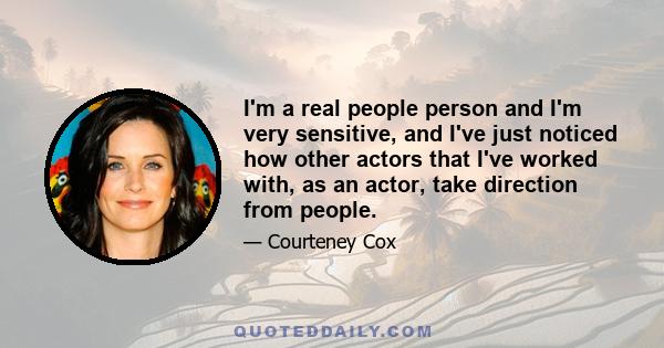 I'm a real people person and I'm very sensitive, and I've just noticed how other actors that I've worked with, as an actor, take direction from people.