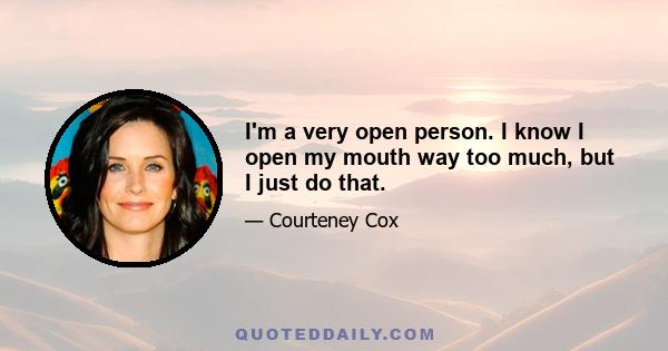 I'm a very open person. I know I open my mouth way too much, but I just do that.