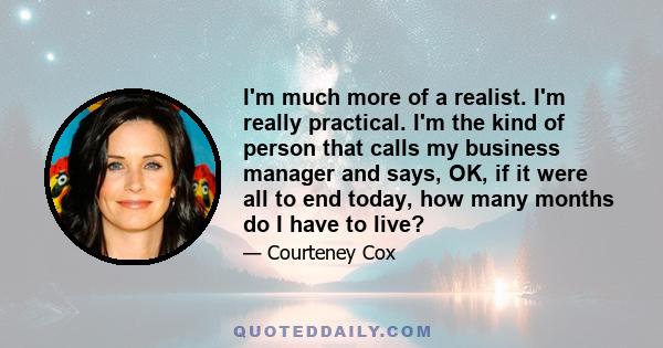 I'm much more of a realist. I'm really practical. I'm the kind of person that calls my business manager and says, OK, if it were all to end today, how many months do I have to live?