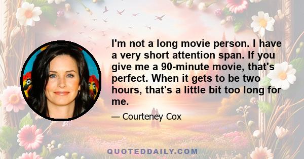 I'm not a long movie person. I have a very short attention span. If you give me a 90-minute movie, that's perfect. When it gets to be two hours, that's a little bit too long for me.