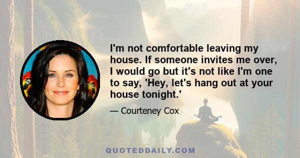 I'm not comfortable leaving my house. If someone invites me over, I would go but it's not like I'm one to say, 'Hey, let's hang out at your house tonight.'