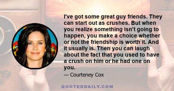 I've got some great guy friends. They can start out as crushes. But when you realize something isn't going to happen, you make a choice whether or not the friendship is worth it. And it usually is. Then you can laugh