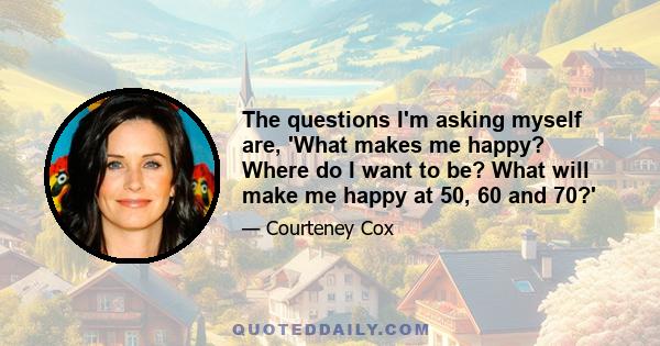 The questions I'm asking myself are, 'What makes me happy? Where do I want to be? What will make me happy at 50, 60 and 70?'