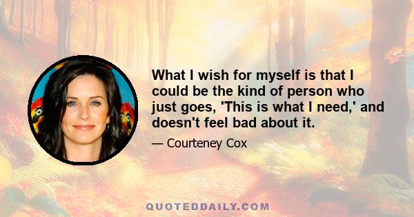 What I wish for myself is that I could be the kind of person who just goes, 'This is what I need,' and doesn't feel bad about it.