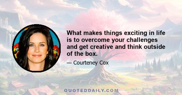 What makes things exciting in life is to overcome your challenges and get creative and think outside of the box.