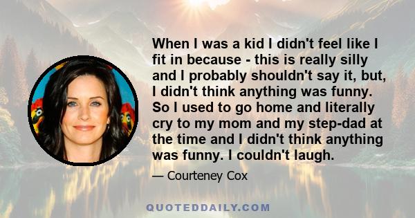 When I was a kid I didn't feel like I fit in because - this is really silly and I probably shouldn't say it, but, I didn't think anything was funny. So I used to go home and literally cry to my mom and my step-dad at