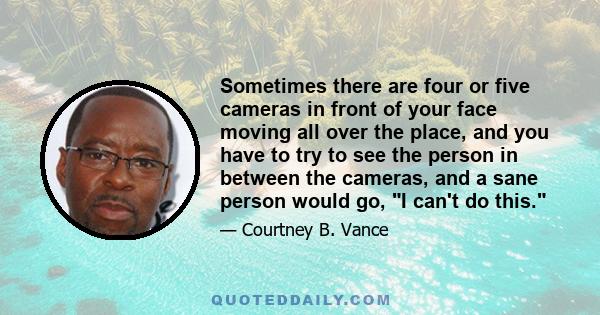 Sometimes there are four or five cameras in front of your face moving all over the place, and you have to try to see the person in between the cameras, and a sane person would go, I can't do this.