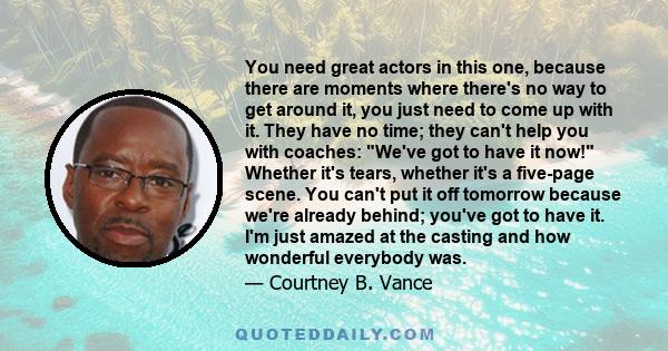 You need great actors in this one, because there are moments where there's no way to get around it, you just need to come up with it. They have no time; they can't help you with coaches: We've got to have it now!