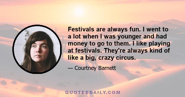 Festivals are always fun. I went to a lot when I was younger and had money to go to them. I like playing at festivals. They're always kind of like a big, crazy circus.