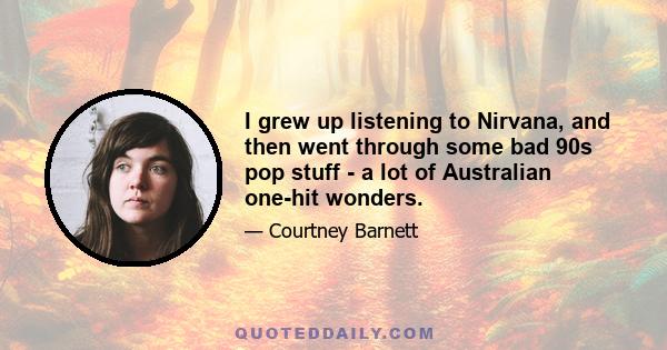 I grew up listening to Nirvana, and then went through some bad 90s pop stuff - a lot of Australian one-hit wonders.